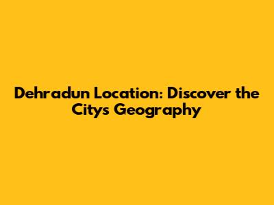 Dehradun Location: Discover the City's Geography