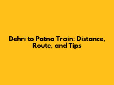 Dehri to Patna Train: Distance, Route, and Tips