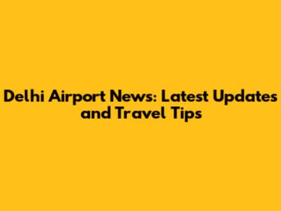 Delhi Airport News: Latest Updates and Travel Tips