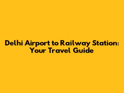 Delhi Airport to Railway Station: Your Travel Guide