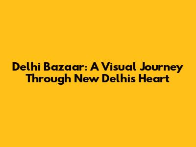 Delhi Bazaar: A Visual Journey Through New Delhi's Heart