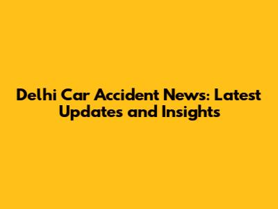 Delhi Car Accident News: Latest Updates and Insights