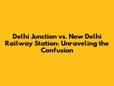 Delhi Junction vs. New Delhi Railway Station: Unraveling the Confusion