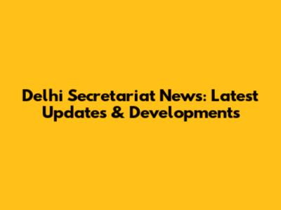 Delhi Secretariat News: Latest Updates & Developments