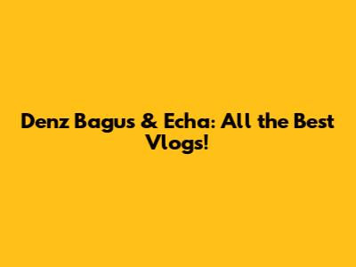 Denz Bagus & Echa: All the Best Vlogs!