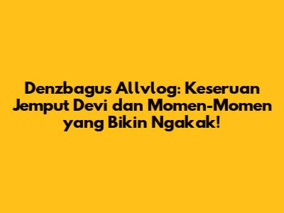 Denzbagus Allvlog: Keseruan Jemput Devi dan Momen-Momen yang Bikin Ngakak!