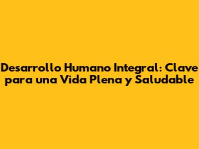 Desarrollo Humano Integral: Clave para una Vida Plena y Saludable
