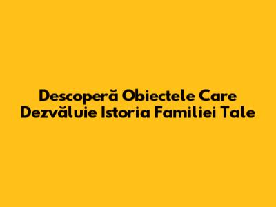 Descoperă Obiectele Care Dezvăluie Istoria Familiei Tale
