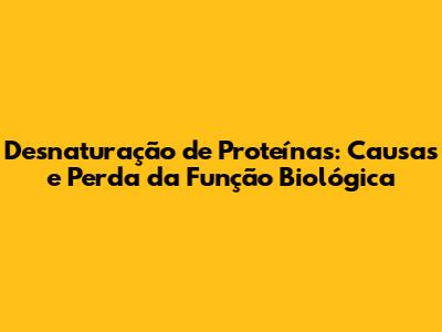 Desnaturação de Proteínas: Causas e Perda da Função Biológica