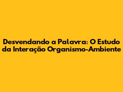 Desvendando a Palavra: O Estudo da Interação Organismo-Ambiente