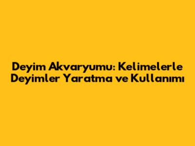Deyim Akvaryumu: Kelimelerle Deyimler Yaratma ve Kullanımı