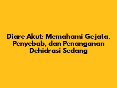 Diare Akut: Memahami Gejala, Penyebab, dan Penanganan Dehidrasi Sedang