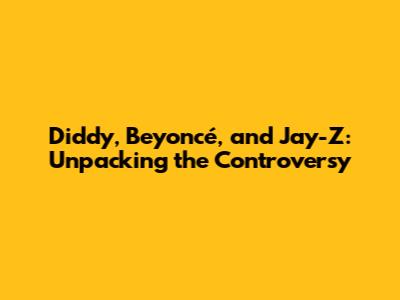 Diddy, Beyoncé, and Jay-Z: Unpacking the Controversy