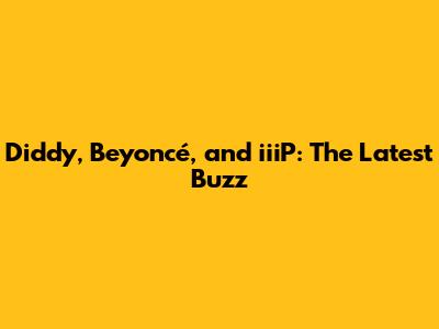Diddy, Beyoncé, and iiiP: The Latest Buzz
