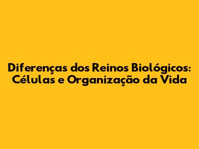 Diferenças dos Reinos Biológicos: Células e Organização da Vida