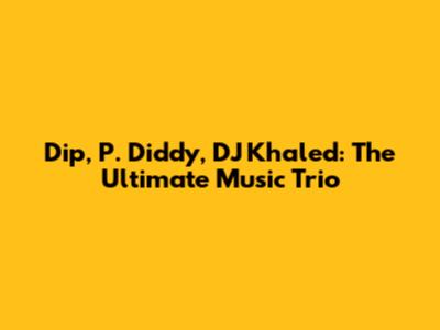 Dip, P. Diddy, DJ Khaled: The Ultimate Music Trio