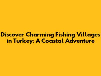 Discover Charming Fishing Villages in Turkey: A Coastal Adventure