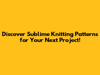 Discover Sublime Knitting Patterns for Your Next Project!