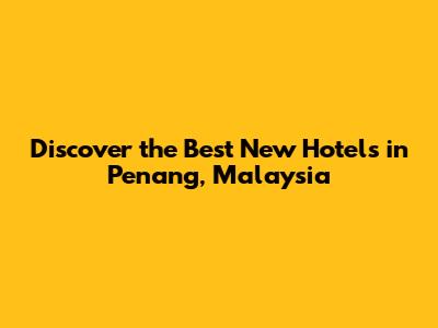 Discover the Best New Hotels in Penang, Malaysia