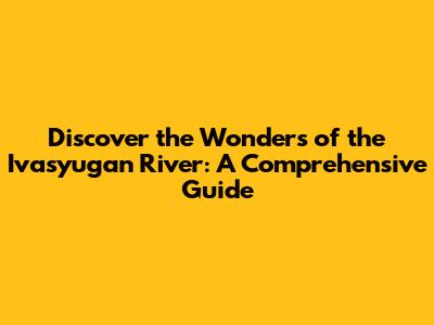 Discover the Wonders of the Ivasyugan River: A Comprehensive Guide