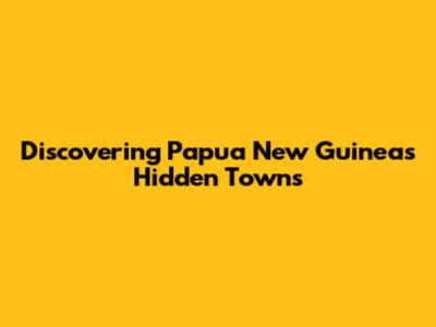 Discovering Papua New Guinea's Hidden Towns