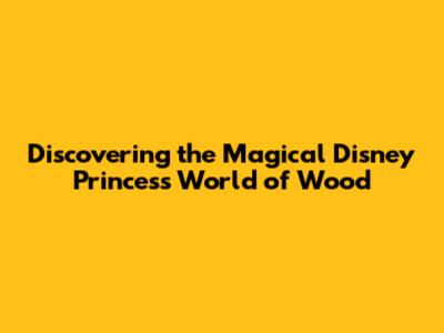 Discovering the Magical Disney Princess World of Wood