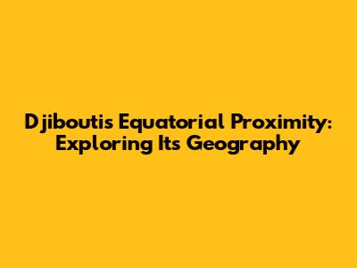 Djibouti's Equatorial Proximity: Exploring Its Geography