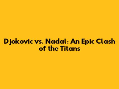 Djokovic vs. Nadal: An Epic Clash of the Titans