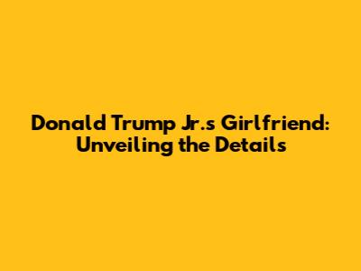 Donald Trump Jr.'s Girlfriend: Unveiling the Details