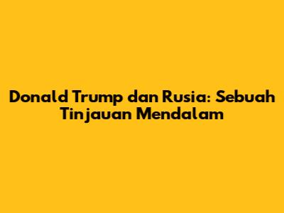 Donald Trump dan Rusia: Sebuah Tinjauan Mendalam