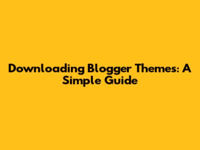 Downloading Blogger Themes: A Simple Guide