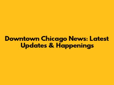 Downtown Chicago News: Latest Updates & Happenings