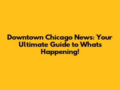Downtown Chicago News: Your Ultimate Guide to What's Happening!