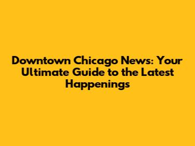 Downtown Chicago News: Your Ultimate Guide to the Latest Happenings