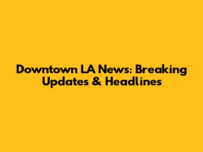 Downtown LA News: Breaking Updates & Headlines