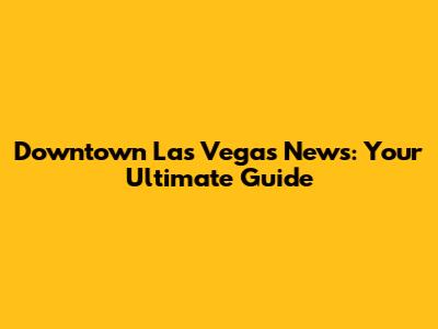 Downtown Las Vegas News: Your Ultimate Guide