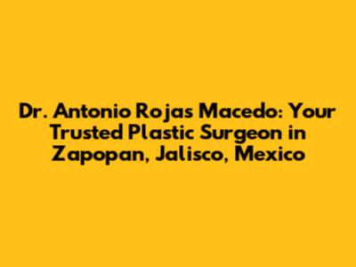 Dr. Antonio Rojas Macedo: Your Trusted Plastic Surgeon in Zapopan, Jalisco, Mexico