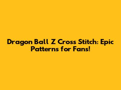 Dragon Ball Z Cross Stitch: Epic Patterns for Fans!