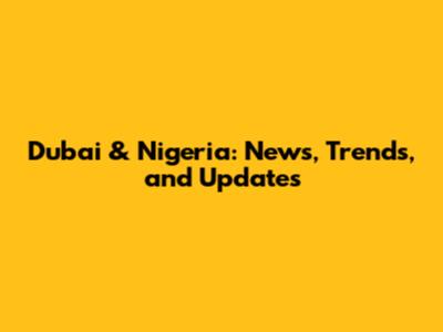 Dubai & Nigeria: News, Trends, and Updates