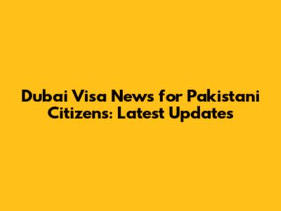 Dubai Visa News for Pakistani Citizens: Latest Updates