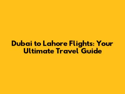 Dubai to Lahore Flights: Your Ultimate Travel Guide