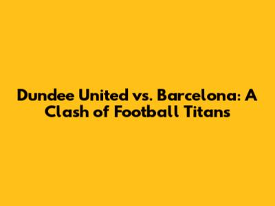 Dundee United vs. Barcelona: A Clash of Football Titans