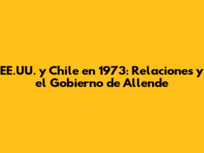EE.UU. y Chile en 1973: Relaciones y el Gobierno de Allende