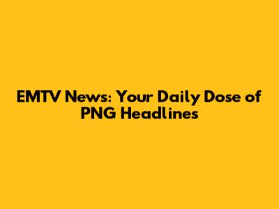 EMTV News: Your Daily Dose of PNG Headlines