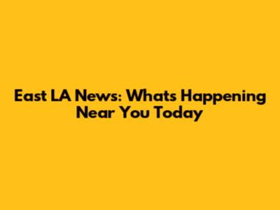 East LA News: What's Happening Near You Today