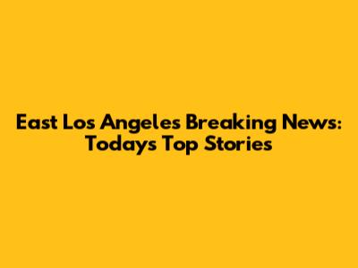East Los Angeles Breaking News: Today's Top Stories