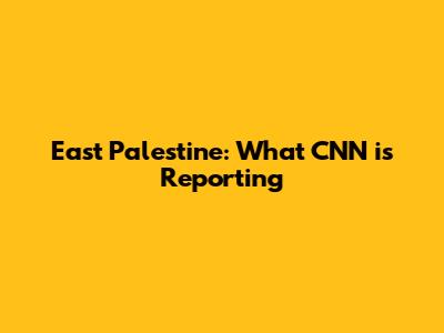East Palestine: What CNN is Reporting