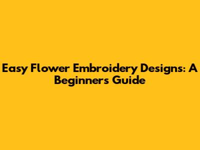 Easy Flower Embroidery Designs: A Beginner's Guide