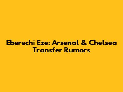Eberechi Eze: Arsenal & Chelsea Transfer Rumors