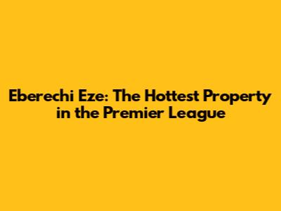 Eberechi Eze: The Hottest Property in the Premier League